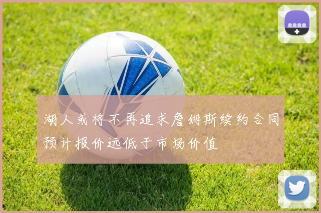 湖人或将不再追求詹姆斯续约合同预计报价远低于市场价值