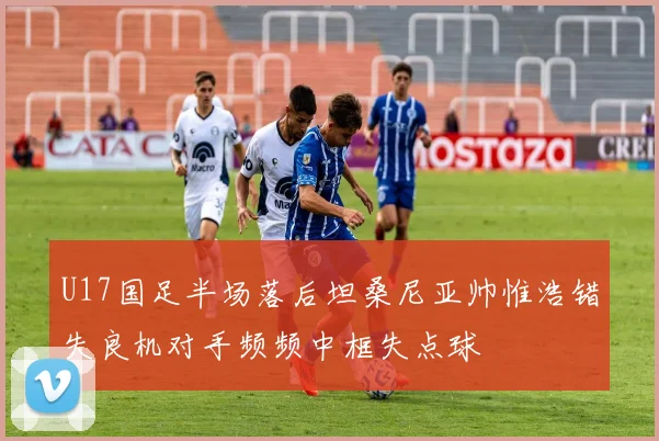 U17国足半场落后坦桑尼亚帅惟浩错失良机对手频频中框失点球