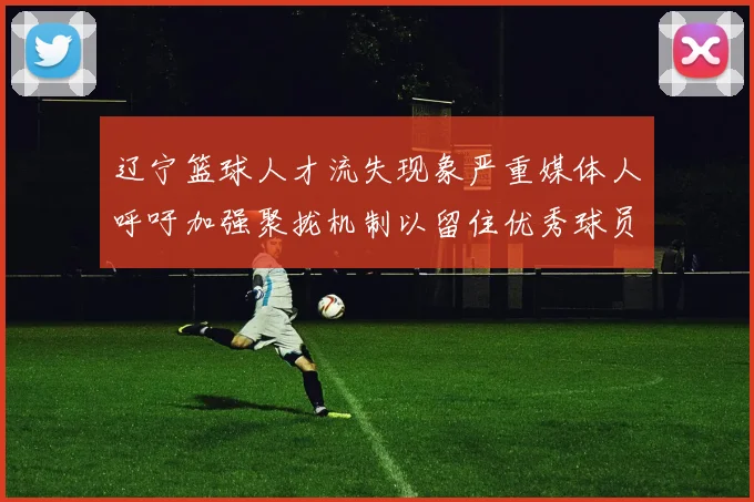 辽宁篮球人才流失现象严重媒体人呼吁加强聚拢机制以留住优秀球员