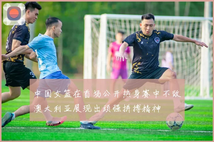中国女篮在首场公开热身赛中不敌澳大利亚展现出顽强拼搏精神