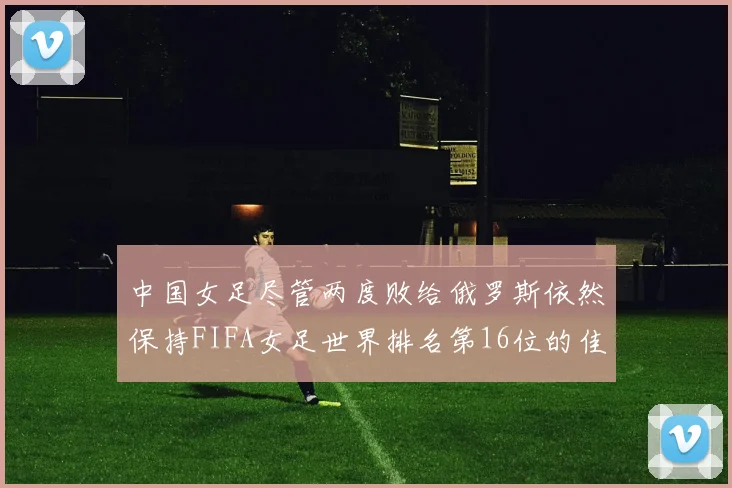 中国女足尽管两度败给俄罗斯依然保持FIFA女足世界排名第16位的佳绩