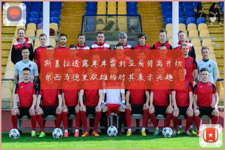 斯基拉透露库库雷利亚或将离开切尔西马德里双雄均对其表示兴趣