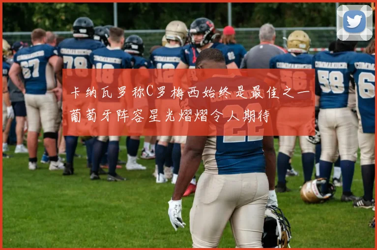 卡纳瓦罗称C罗梅西始终是最佳之一葡萄牙阵容星光熠熠令人期待