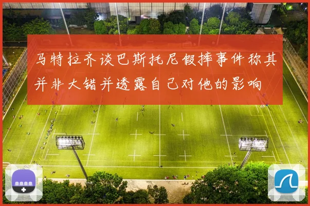 马特拉齐谈巴斯托尼假摔事件称其并非大错并透露自己对他的影响