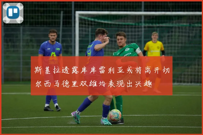 斯基拉透露库库雷利亚或将离开切尔西马德里双雄均表现出兴趣