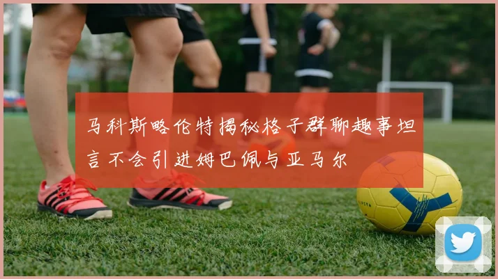 马科斯略伦特揭秘格子群聊趣事坦言不会引进姆巴佩与亚马尔