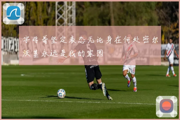字母哥坚定表态无论身在何处密尔沃基永远是我的家园